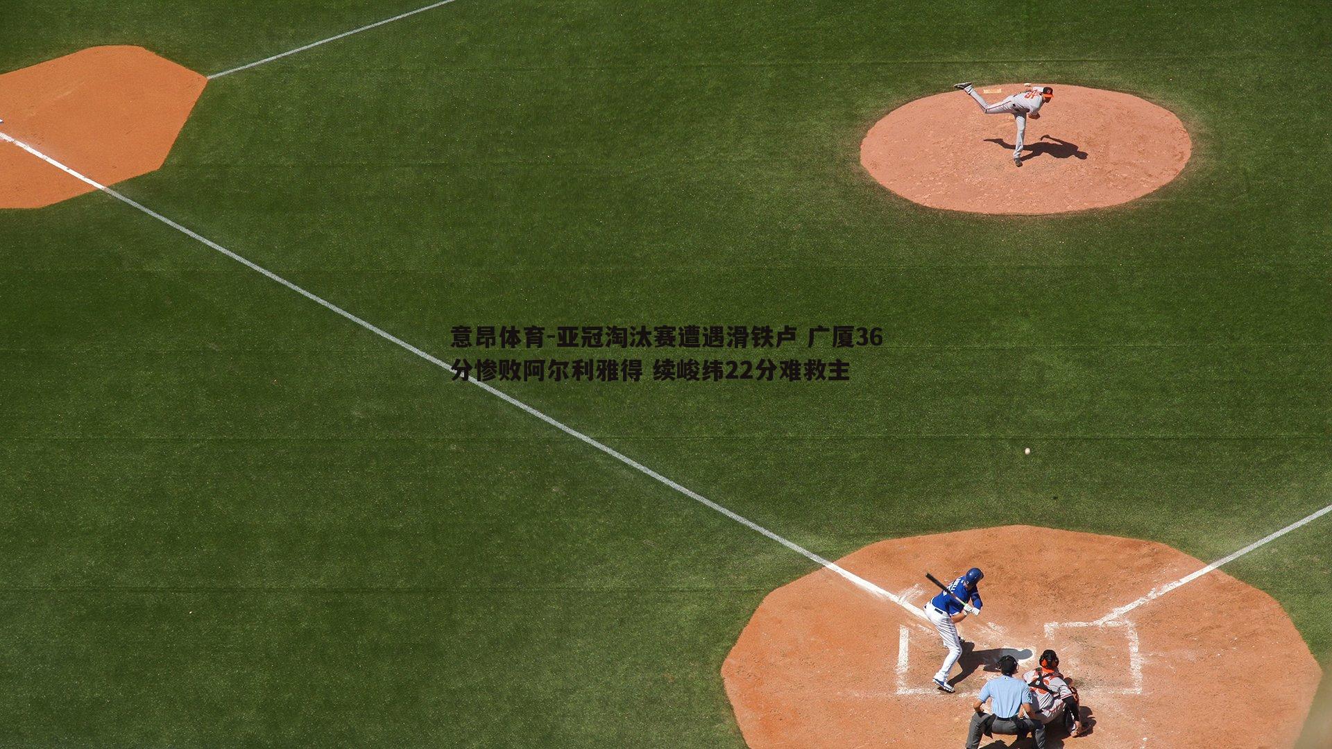 亚冠淘汰赛遭遇滑铁卢 广厦36分惨败阿尔利雅得 续峻纬22分难救主