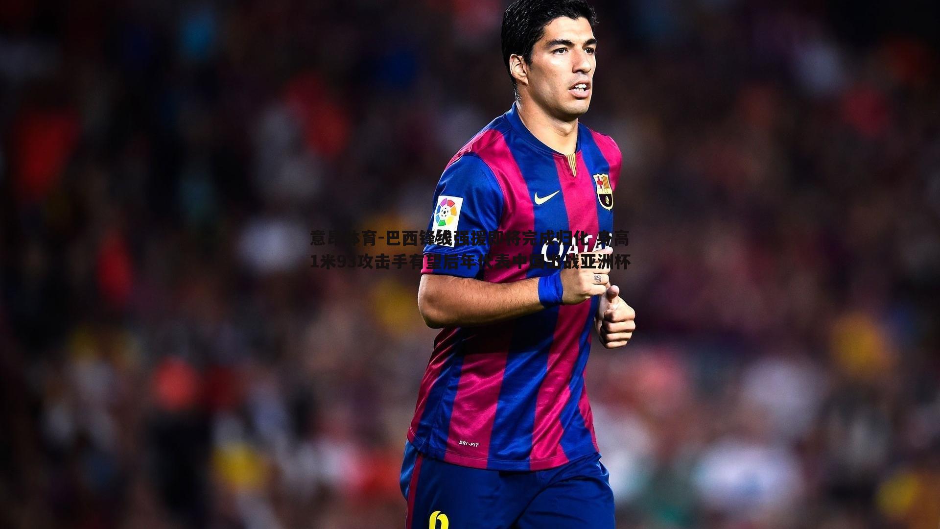 巴西锋线强援即将完成归化 身高1米93攻击手有望后年代表中国出战亚洲杯